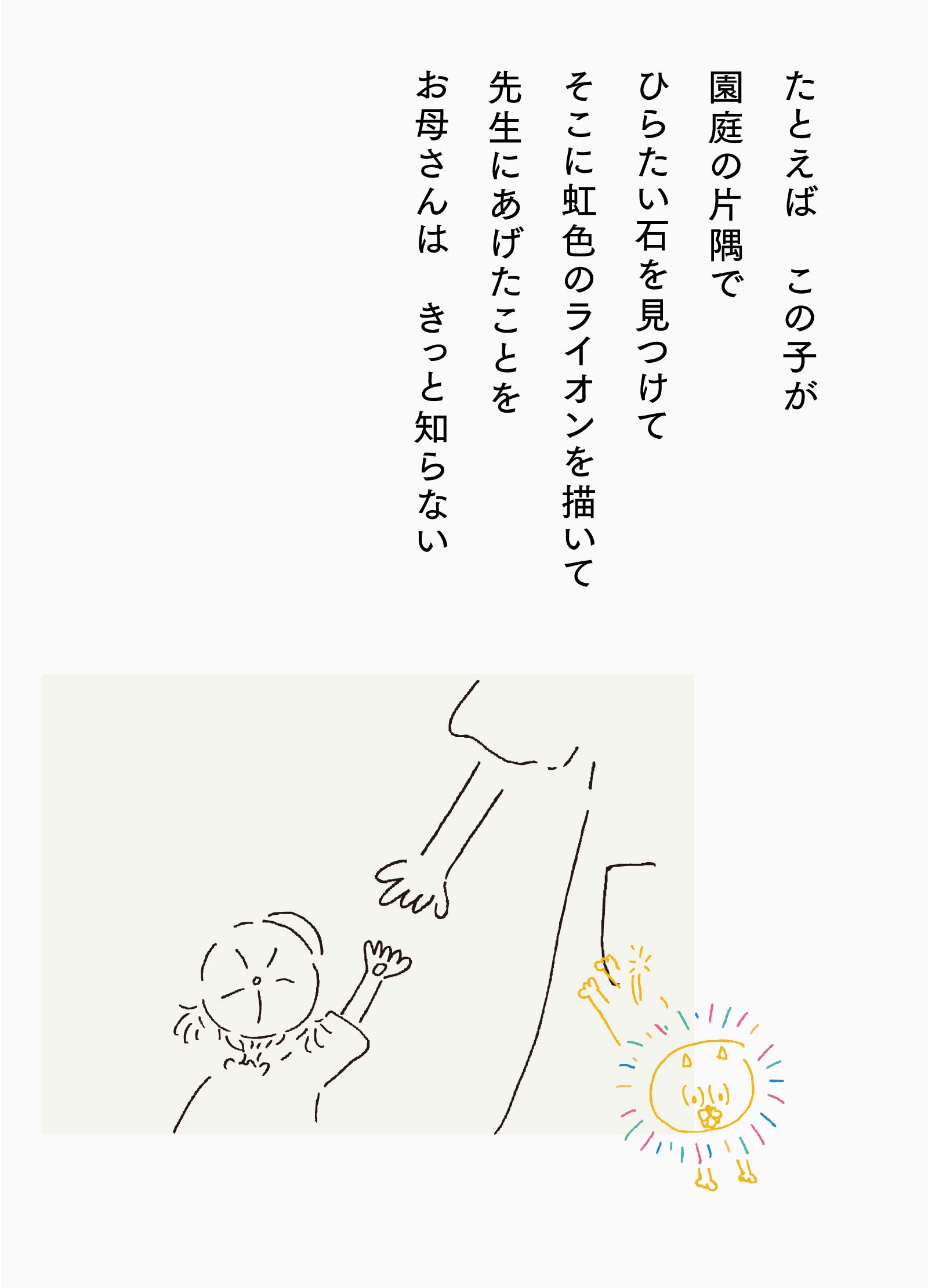 たとえば この子が園庭の片隅でひらたい石を見つけてそこに虹色のライオンを描いて先生にあげたことをお母さんは きっと知らない