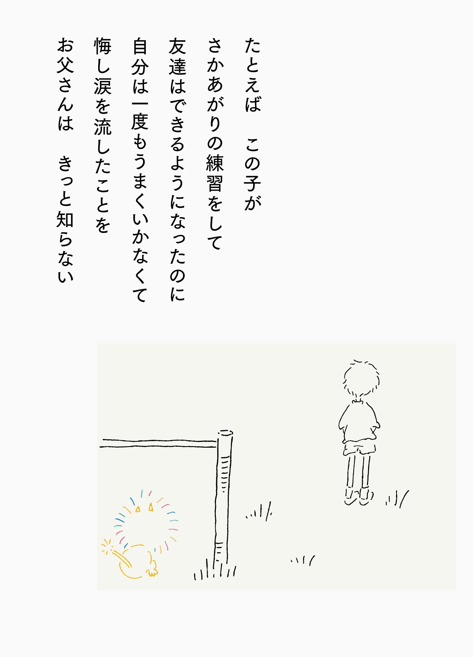 たとえば この子がさかあがりの練習をして友達はできるようになったのに自分は一度もうまくいかなくて悔し涙を流したことをお父さんは きっと知らない