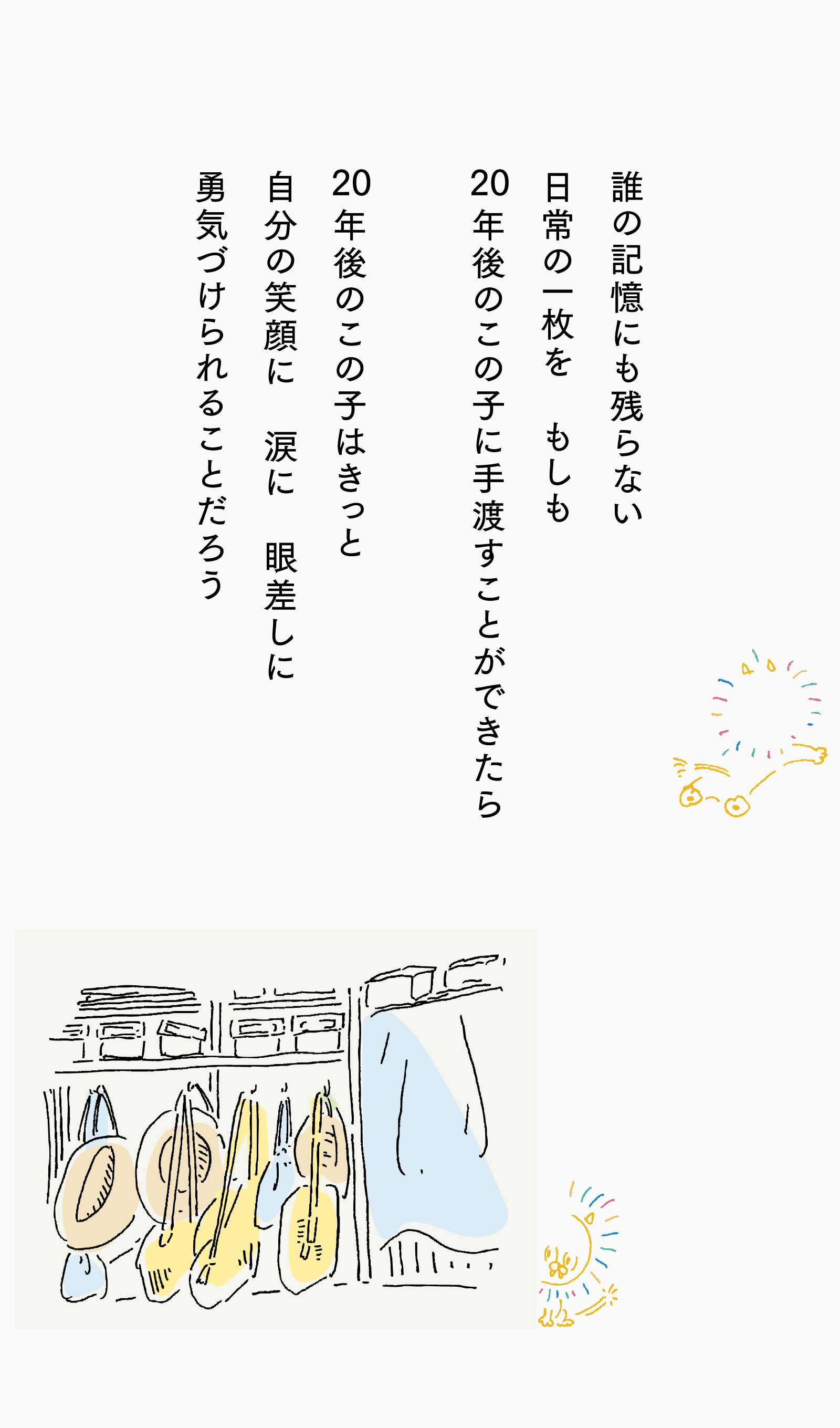 誰の記憶にも残らない日常の一枚を もしも20年後のこの子に手渡すことができたら、20年後のこの子はきっと自分の笑顔に 涙に 眼差しに勇気づけられることだろう